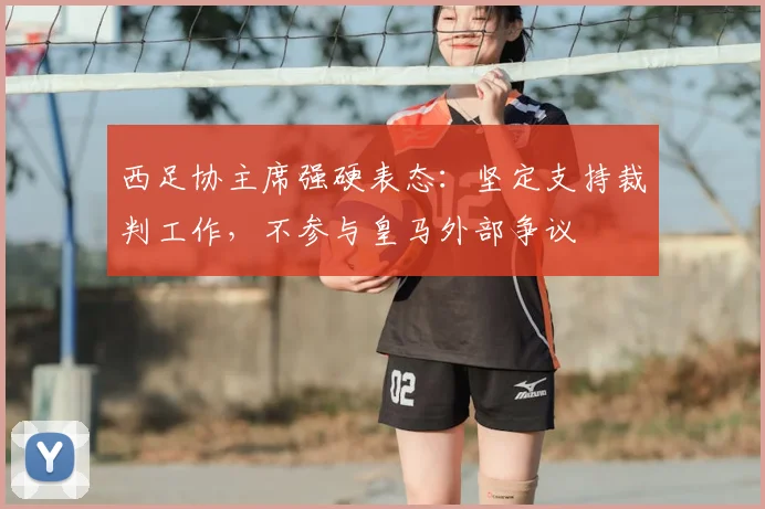 西足协主席强硬表态:坚定支持裁判工作,不参与皇马外部争议