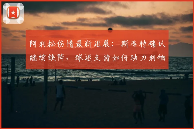阿利松伤情最新进展：斯洛特确认继续缺阵，球迷支持如何助力利物浦渡过难关