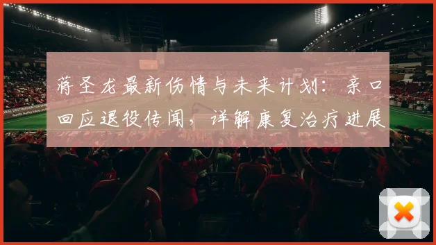 蒋圣龙最新伤情与未来计划：亲口回应退役传闻，详解康复治疗进展