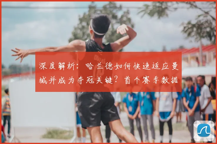 深度解析:哈兰德如何快速适应曼城并成为夺冠关键?首个赛季数据与战术贡献全回顾