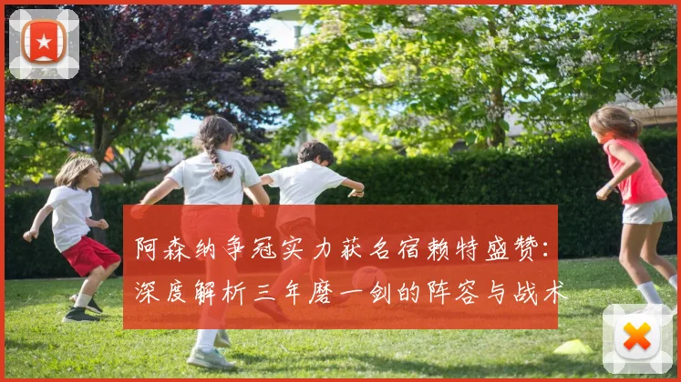 阿森纳争冠实力获名宿赖特盛赞：深度解析三年磨一剑的阵容与战术前景
