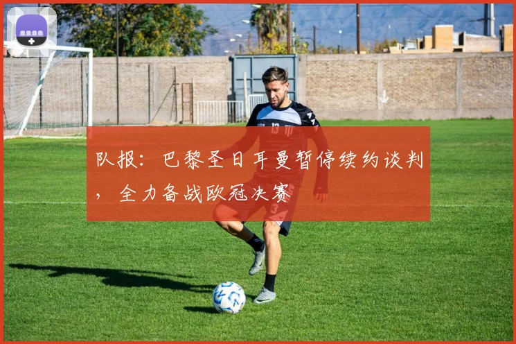 队报:巴黎圣日耳曼暂停续约谈判,全力备战欧冠决赛