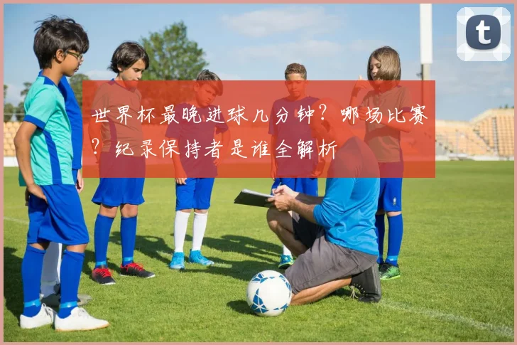 世界杯最晚进球几分钟?哪场比赛?纪录保持者是谁全解析